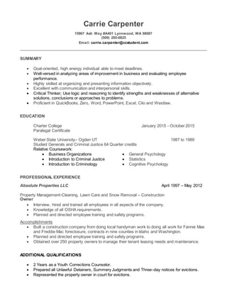 Carrie Carpenter
15907 Ash Way #A401 Lynnwood, WA 98087
(509) 205-0825
Email: carrie.carpenter@ccstudent.com
SUMMARY
 Goal-oriented, high energy individual able to meet deadlines.
 Well-versed in analyzing areas of improvement in business and evaluating employee
performance.
 Highly skilled at organizing and presenting information objectively.
 Excellent with communication and interpersonal skills.
 Critical Thinker; Use logic and reasoning to identify strengths and weaknesses of alternative
solutions, conclusions or approaches to problems.
 Proficient in QuickBooks, Zero, Word, PowerPoint, Excel, Clio and Westlaw.
EDUCATION
Charter College January 2015 - October 2015
Paralegal Certificate
Weber State University– Ogden UT 1987 to 1989
Studied Generals and Criminal Justice 64 Quarter credits
Relative Coursework:
 Business Organizations  General Psychology
 Introduction to Criminal Justice  Statistics
 Introduction to Criminology  Cognitive Psychology
PROFESSIONAL EXPERIENCE
Absolute Properties LLC April 1997 – May 2012
Property Management-Cleaning, Lawn Care and Snow Removal – Construction
Owner
 Interview, hired and trained all employees in all aspects of the company.
 Knowledge of all OSHA requirements.
 Planned and directed employee training and safety programs.
Accomplishments
 Built a construction company from doing local handyman work to doing all work for Fannie Mae
and Freddie Mac foreclosure, contracts in nine counties in Idaho and Washington.
 Planned and directed employee training and safety programs.
 Obtained over 250 property owners to manage their tenant leasing needs and maintenance.
ADDITIONAL QUALIFICATIONS
 2 Years as a Youth Corrections Counselor.
 Prepared all Unlawful Detainers, Summery Judgments and Three–day notices for evictions.
 Represented the property owner in court for evictions.
 