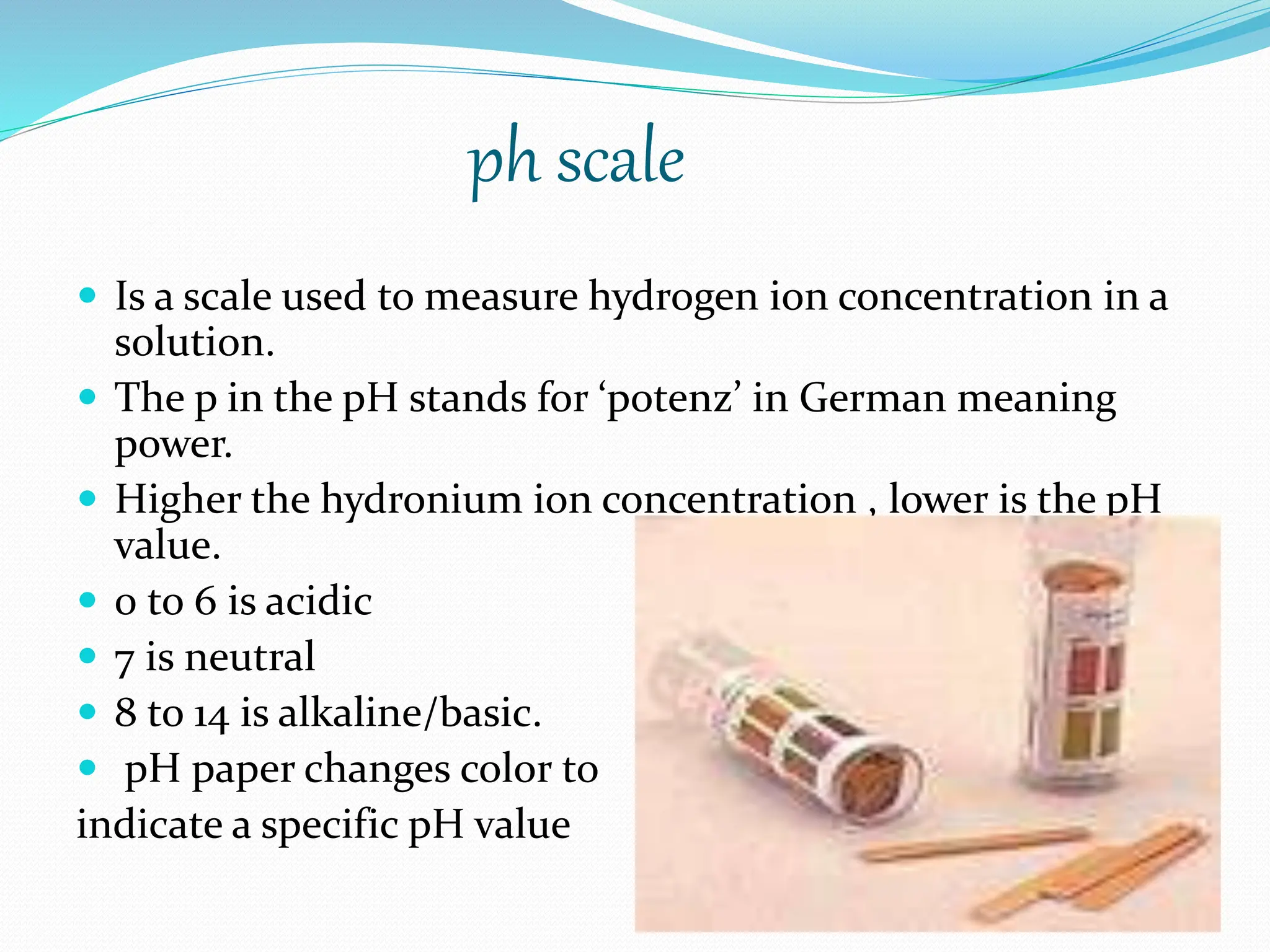 ph scale
 Is a scale used to measure hydrogen ion concentration in a
solution.
 The p in the pH stands for ‘potenz’ in German meaning
power.
 Higher the hydronium ion concentration , lower is the pH
value.
 0 to 6 is acidic
 7 is neutral
 8 to 14 is alkaline/basic.
 pH paper changes color to
indicate a specific pH value
 