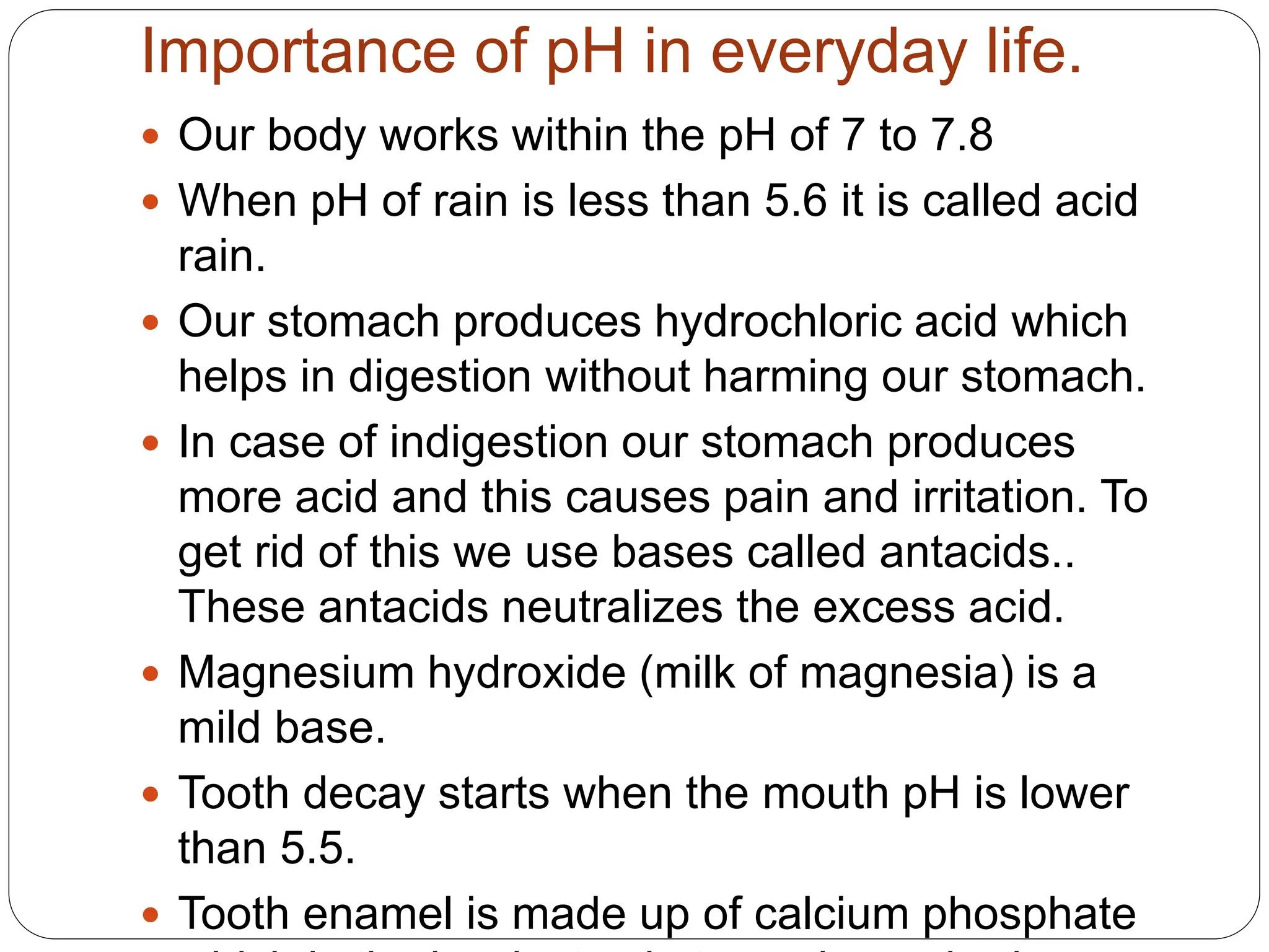 Importance of pH in everyday life.
 Our body works within the pH of 7 to 7.8
 When pH of rain is less than 5.6 it is called acid
rain.
 Our stomach produces hydrochloric acid which
helps in digestion without harming our stomach.
 In case of indigestion our stomach produces
more acid and this causes pain and irritation. To
get rid of this we use bases called antacids..
These antacids neutralizes the excess acid.
 Magnesium hydroxide (milk of magnesia) is a
mild base.
 Tooth decay starts when the mouth pH is lower
than 5.5.
 Tooth enamel is made up of calcium phosphate
 