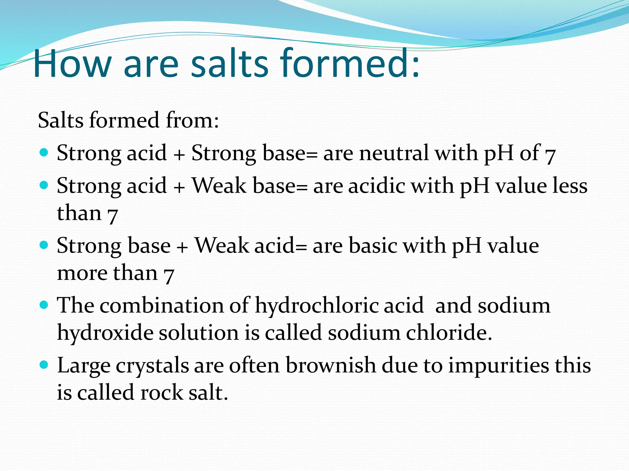 How are salts formed:
Salts formed from:
 Strong acid + Strong base= are neutral with pH of 7
 Strong acid + Weak base= are acidic with pH value less
than 7
 Strong base + Weak acid= are basic with pH value
more than 7
 The combination of hydrochloric acid and sodium
hydroxide solution is called sodium chloride.
 Large crystals are often brownish due to impurities this
is called rock salt.
 