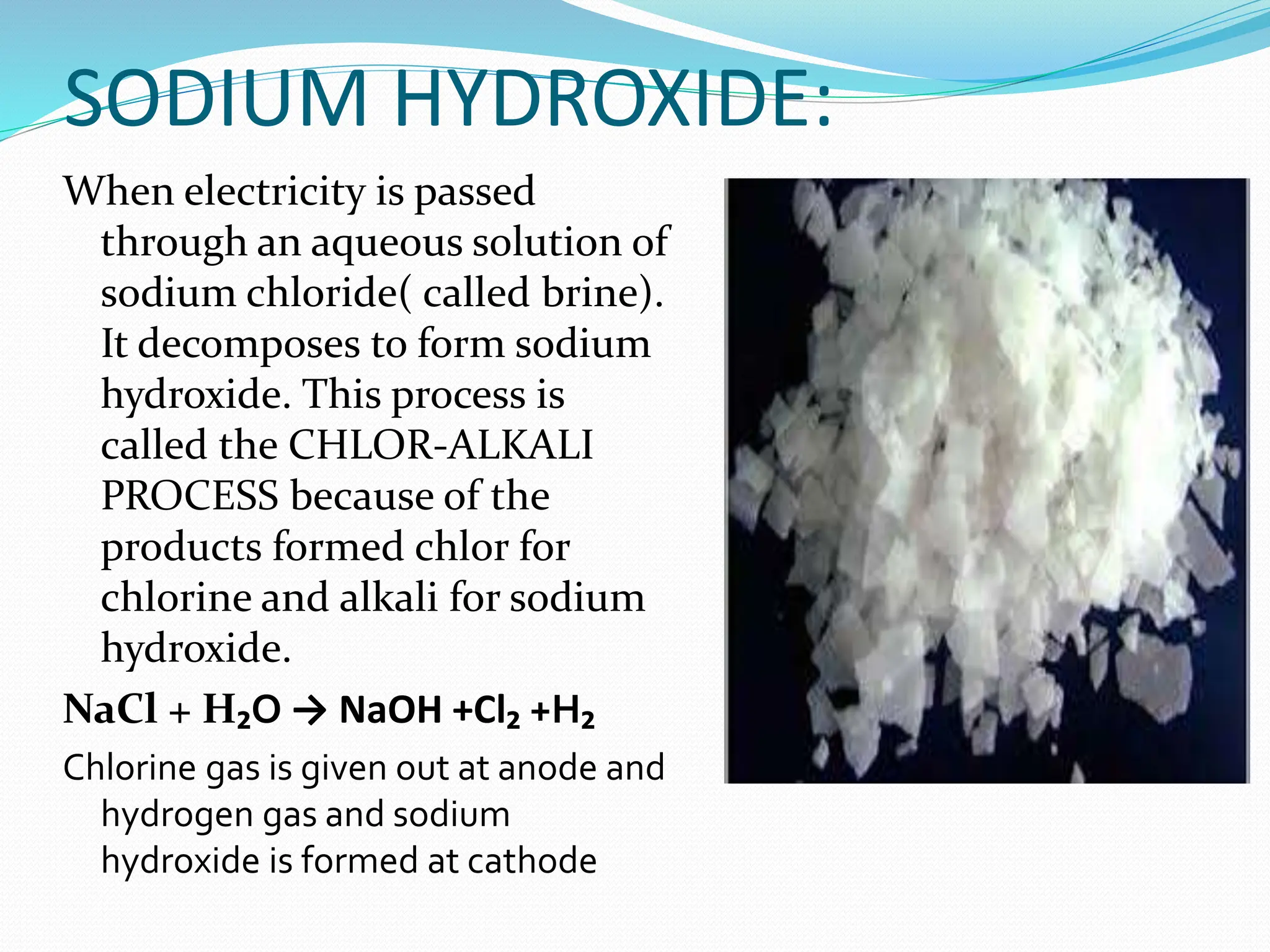 SODIUM HYDROXIDE:
When electricity is passed
through an aqueous solution of
sodium chloride( called brine).
It decomposes to form sodium
hydroxide. This process is
called the CHLOR-ALKALI
PROCESS because of the
products formed chlor for
chlorine and alkali for sodium
hydroxide.
NaCl + H₂O → NaOH +Cl₂ +H₂
Chlorine gas is given out at anode and
hydrogen gas and sodium
hydroxide is formed at cathode
 