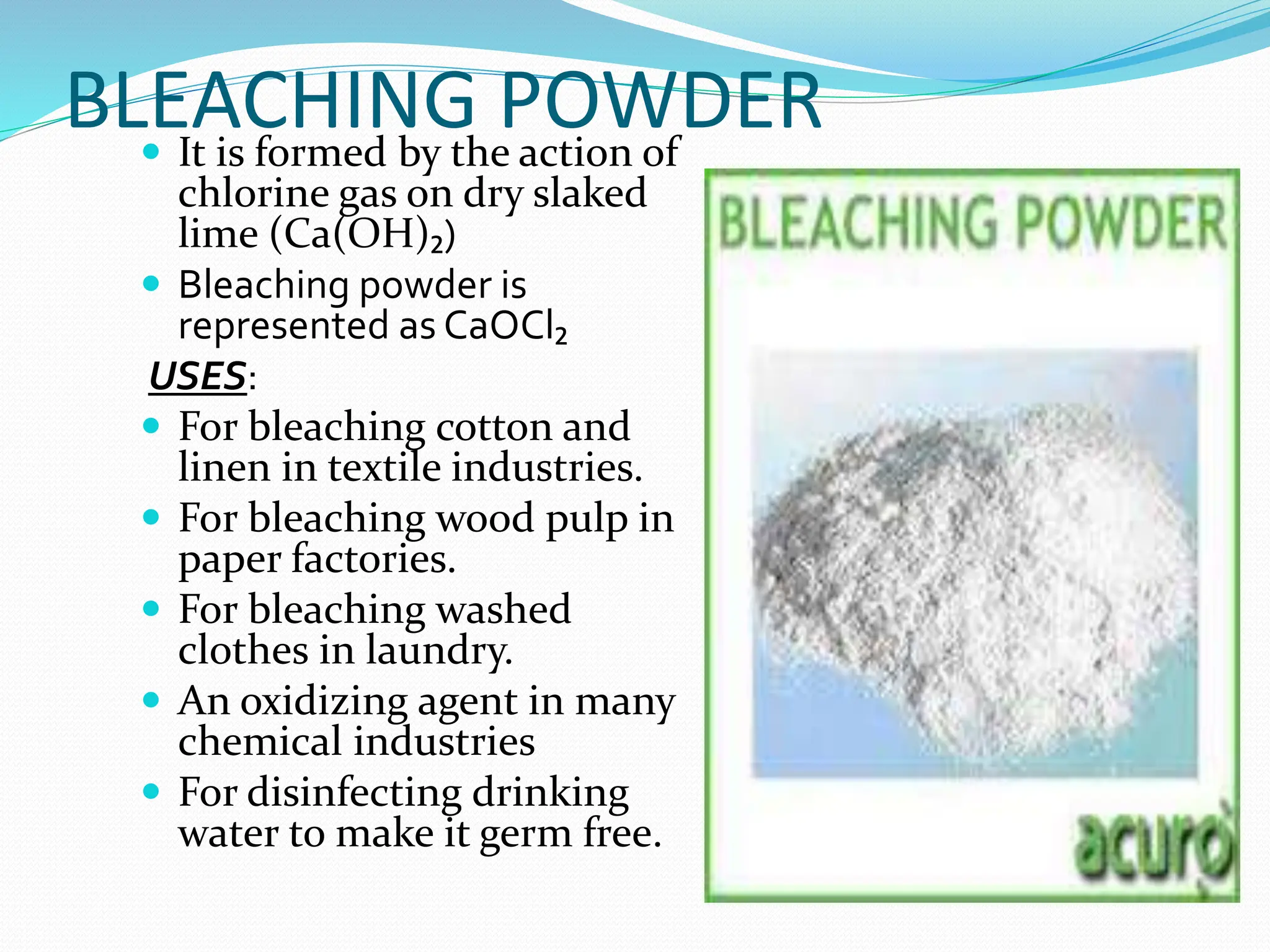BLEACHING POWDER
 It is formed by the action of
chlorine gas on dry slaked
lime (Ca(OH)₂)
 Bleaching powder is
represented as CaOCl₂
USES:
 For bleaching cotton and
linen in textile industries.
 For bleaching wood pulp in
paper factories.
 For bleaching washed
clothes in laundry.
 An oxidizing agent in many
chemical industries
 For disinfecting drinking
water to make it germ free.
 