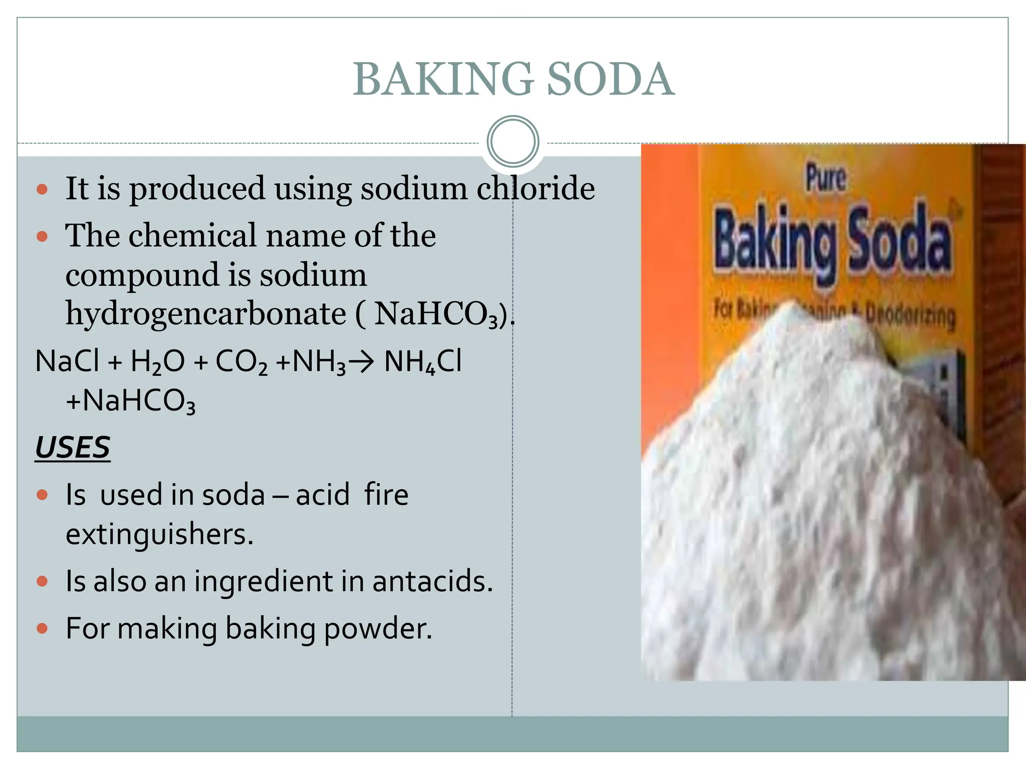 BAKING SODA
 It is produced using sodium chloride
 The chemical name of the
compound is sodium
hydrogencarbonate ( NaHCO₃).
NaCl + H₂O + CO₂ +NH₃→ NH₄Cl
+NaHCO₃
USES
 Is used in soda – acid fire
extinguishers.
 Is also an ingredient in antacids.
 For making baking powder.
 