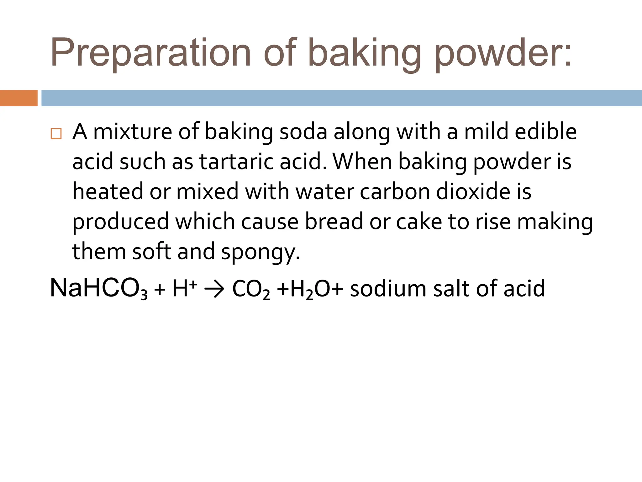 Preparation of baking powder:
 A mixture of baking soda along with a mild edible
acid such as tartaric acid.When baking powder is
heated or mixed with water carbon dioxide is
produced which cause bread or cake to rise making
them soft and spongy.
NaHCO₃ + H⁺ → CO₂ +H₂O+ sodium salt of acid
 