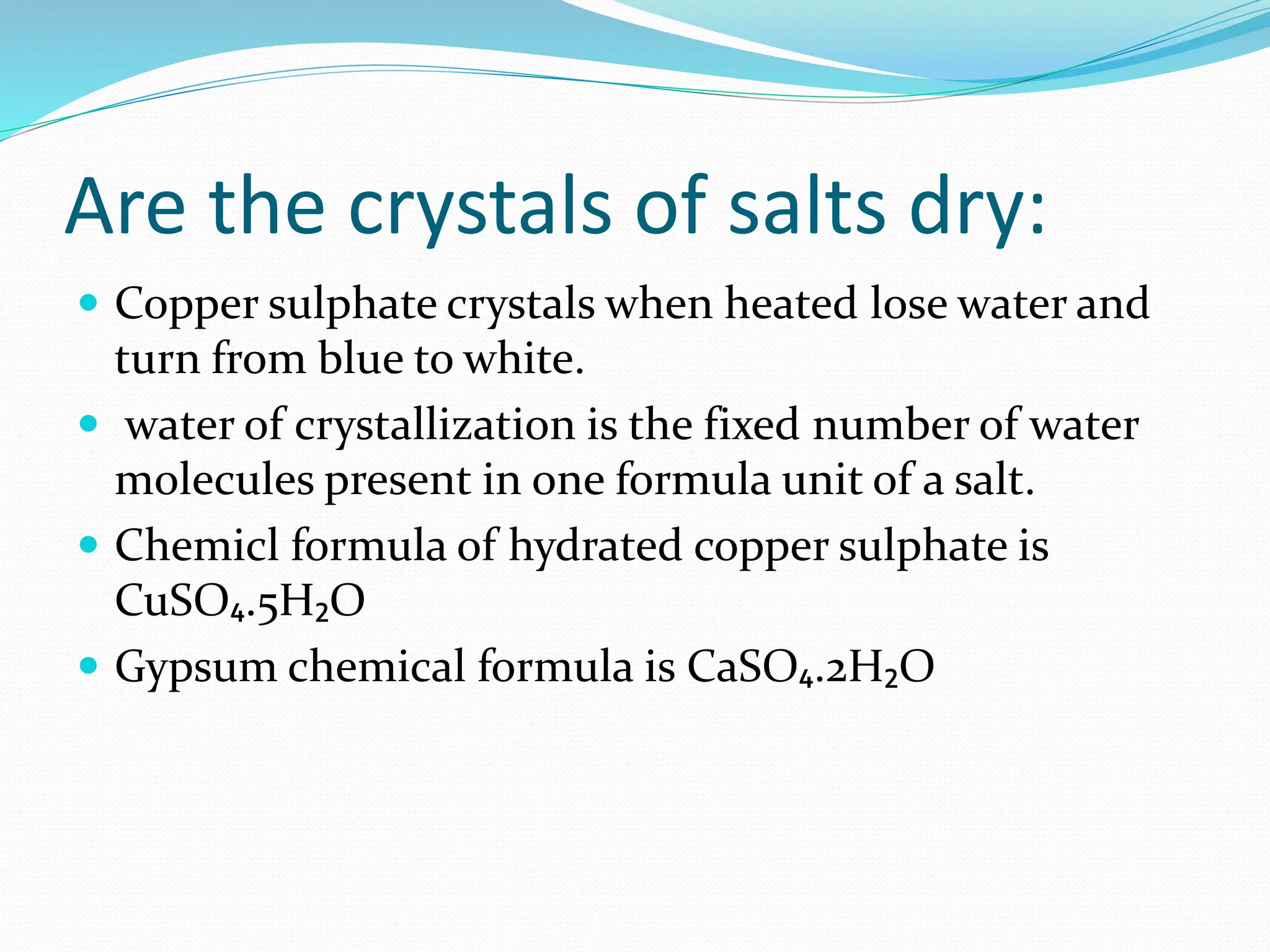 Are the crystals of salts dry:
 Copper sulphate crystals when heated lose water and
turn from blue to white.
 water of crystallization is the fixed number of water
molecules present in one formula unit of a salt.
 Chemicl formula of hydrated copper sulphate is
CuSO₄.5H₂O
 Gypsum chemical formula is CaSO₄.2H₂O
 