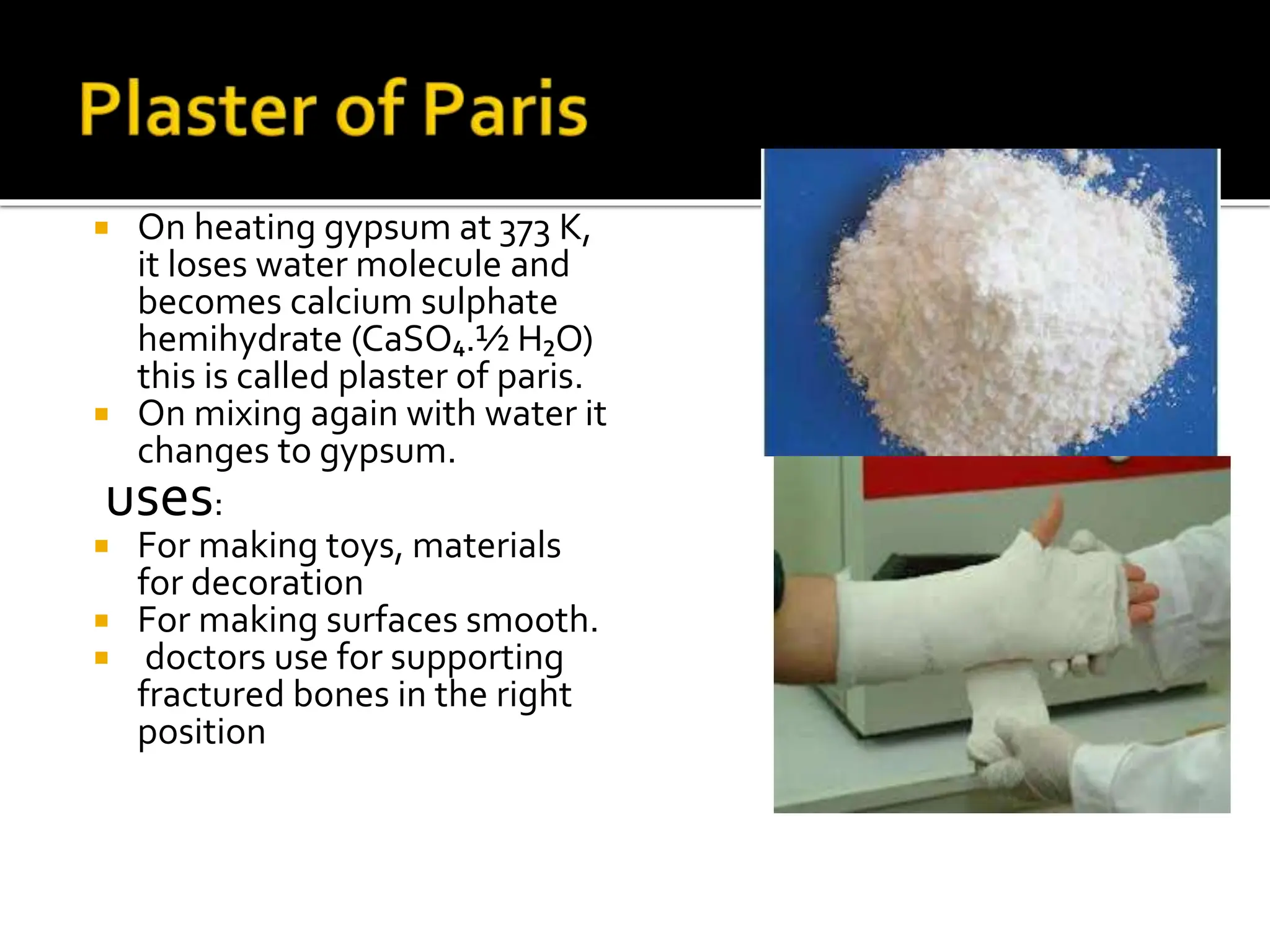  On heating gypsum at 373 K,
it loses water molecule and
becomes calcium sulphate
hemihydrate (CaSO₄.½ H₂O)
this is called plaster of paris.
 On mixing again with water it
changes to gypsum.
uses:
 For making toys, materials
for decoration
 For making surfaces smooth.
 doctors use for supporting
fractured bones in the right
position
 