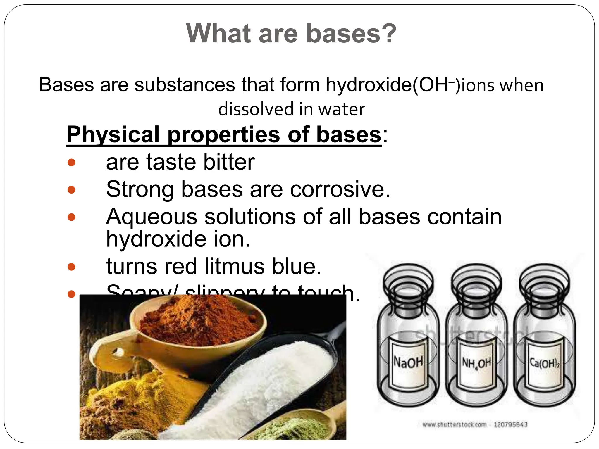 What are bases?
Bases are substances that form hydroxide(OH⁻)ions when
dissolved in water
Physical properties of bases:
 are taste bitter
 Strong bases are corrosive.
 Aqueous solutions of all bases contain
hydroxide ion.
 turns red litmus blue.
 Soapy/ slippery to touch.
 