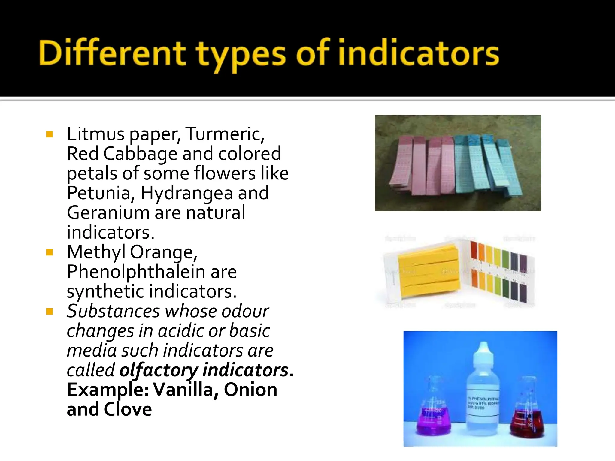  Litmus paper,Turmeric,
Red Cabbage and colored
petals of some flowers like
Petunia, Hydrangea and
Geranium are natural
indicators.
 Methyl Orange,
Phenolphthalein are
synthetic indicators.
 Substances whose odour
changes in acidic or basic
media such indicators are
called olfactory indicators.
Example:Vanilla, Onion
and Clove
 