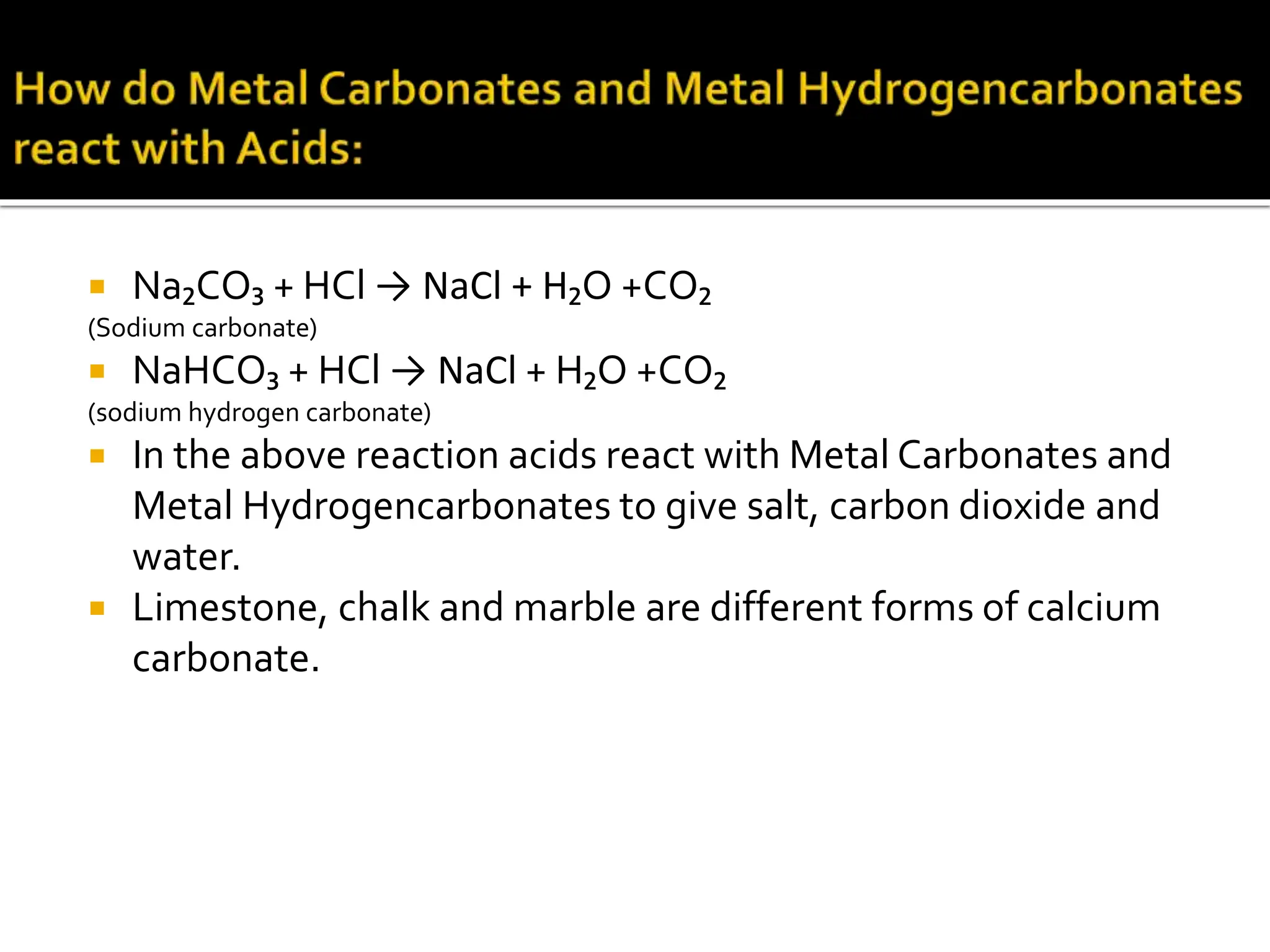 Na₂CO₃ + HCl → NaCl + H₂O +CO₂
(Sodium carbonate)
 NaHCO₃ + HCl → NaCl + H₂O +CO₂
(sodium hydrogen carbonate)
 In the above reaction acids react with Metal Carbonates and
Metal Hydrogencarbonates to give salt, carbon dioxide and
water.
 Limestone, chalk and marble are different forms of calcium
carbonate.
 