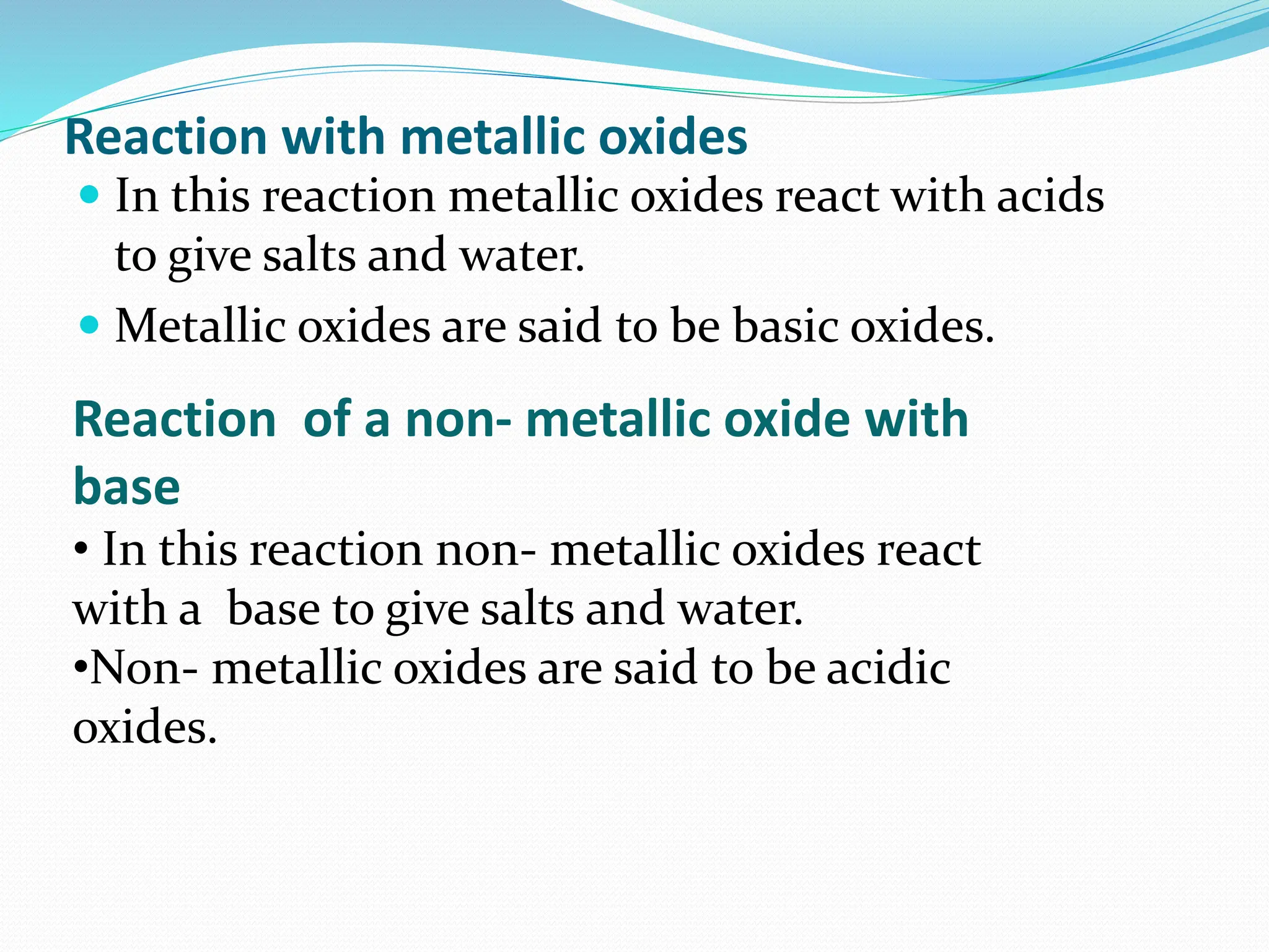 Reaction with metallic oxides
 In this reaction metallic oxides react with acids
to give salts and water.
 Metallic oxides are said to be basic oxides.
Reaction of a non- metallic oxide with
base
• In this reaction non- metallic oxides react
with a base to give salts and water.
•Non- metallic oxides are said to be acidic
oxides.
 