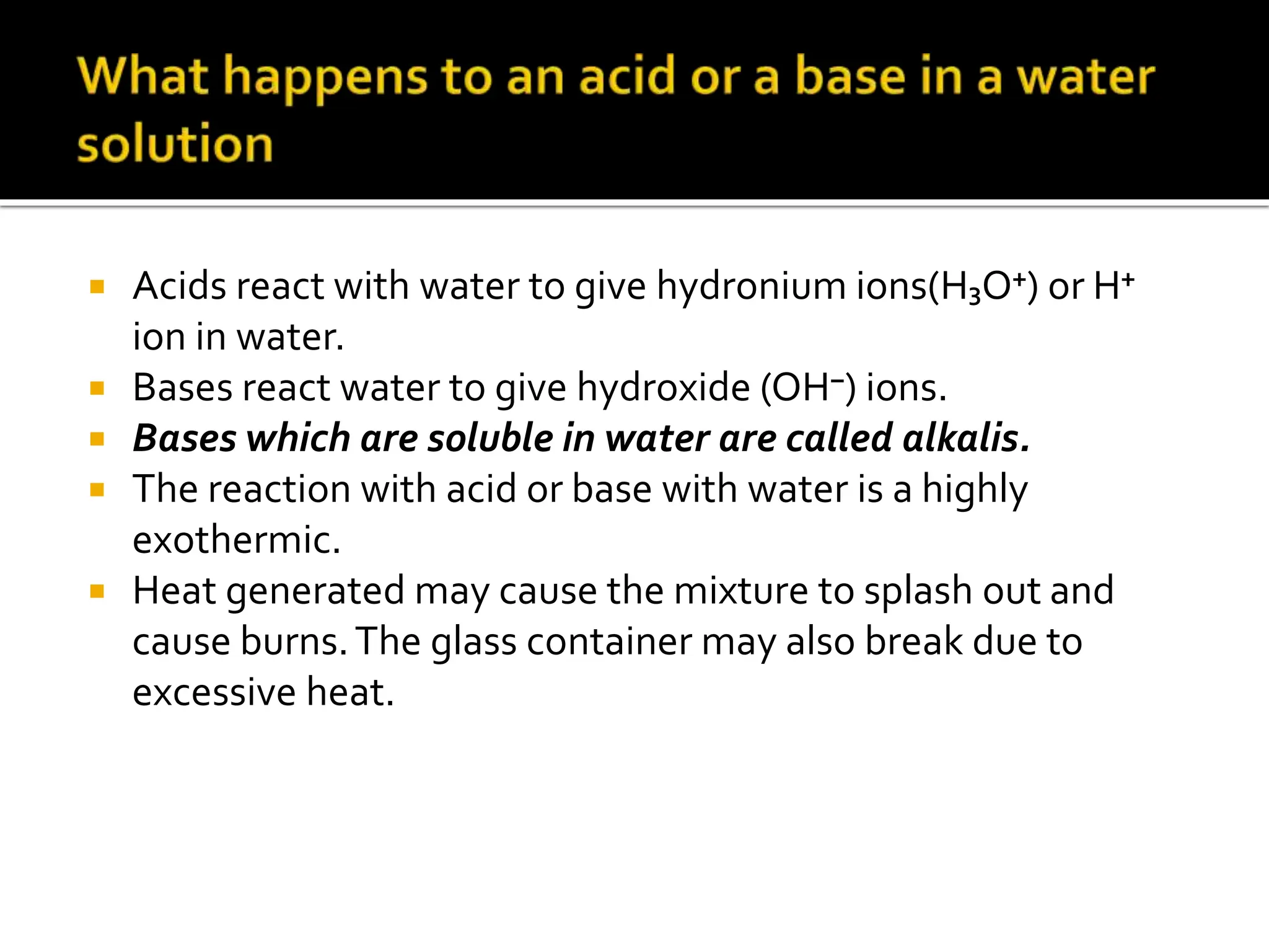  Acids react with water to give hydronium ions(H₃O⁺) or H⁺
ion in water.
 Bases react water to give hydroxide (OH⁻) ions.
 Bases which are soluble in water are called alkalis.
 The reaction with acid or base with water is a highly
exothermic.
 Heat generated may cause the mixture to splash out and
cause burns.The glass container may also break due to
excessive heat.
 