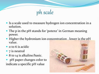 ph scale
 Is a scale used to measure hydrogen ion concentration in a
solution.
 The p in the pH stands for ‘potenz’ in German meaning
power.
 Higher the hydronium ion concentration , lower is the pH
value.
 0 to 6 is acidic
 7 is neutral
 8 to 14 is alkaline/basic.
 pH paper changes color to
indicate a specific pH value
 