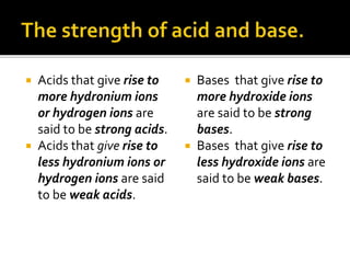  Acids that give rise to
more hydronium ions
or hydrogen ions are
said to be strong acids.
 Acids that give rise to
less hydronium ions or
hydrogen ions are said
to be weak acids.
 Bases that give rise to
more hydroxide ions
are said to be strong
bases.
 Bases that give rise to
less hydroxide ions are
said to be weak bases.
 