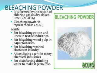 BLEACHING POWDER
 It is formed by the action of
chlorine gas on dry slaked
lime (Ca(OH)₂)
 Bleaching powder is
represented as CaOCl₂
USES:
 For bleaching cotton and
linen in textile industries.
 For bleaching wood pulp in
paper factories.
 For bleaching washed
clothes in laundry.
 An oxidizing agent in many
chemical industries
 For disinfecting drinking
water to make it germ free.
 