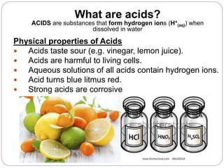 What are acids?
ACIDS are substances that form hydrogen ions (H+
(aq)) when
dissolved in water
Physical properties of Acids
 Acids taste sour (e.g. vinegar, lemon juice).
 Acids are harmful to living cells.
 Aqueous solutions of all acids contain hydrogen ions.
 Acid turns blue litmus red.
 Strong acids are corrosive
 