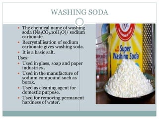 WASHING SODA
 The chemical name of washing
soda (Na₂CO₃.10H₂O)/ sodium
carbonate
 Recrystallisation of sodium
carbonate gives washing soda.
 It is a basic salt.
Uses:
 Used in glass, soap and paper
industries .
 Used in the manufacture of
sodium compound such as
borax.
 Used as cleaning agent for
domestic purpose.
 Used for removing permanent
hardness of water.
 