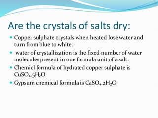 Are the crystals of salts dry:
 Copper sulphate crystals when heated lose water and
turn from blue to white.
 water of crystallization is the fixed number of water
molecules present in one formula unit of a salt.
 Chemicl formula of hydrated copper sulphate is
CuSO₄.5H₂O
 Gypsum chemical formula is CaSO₄.2H₂O
 