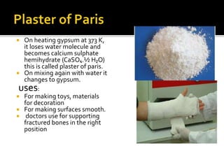  On heating gypsum at 373 K,
it loses water molecule and
becomes calcium sulphate
hemihydrate (CaSO₄.½ H₂O)
this is called plaster of paris.
 On mixing again with water it
changes to gypsum.
uses:
 For making toys, materials
for decoration
 For making surfaces smooth.
 doctors use for supporting
fractured bones in the right
position
 