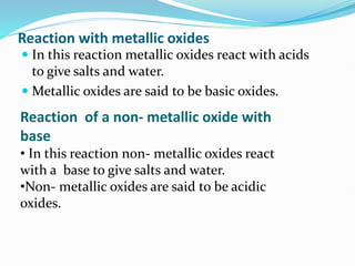 Reaction with metallic oxides
 In this reaction metallic oxides react with acids
to give salts and water.
 Metallic oxides are said to be basic oxides.
Reaction of a non- metallic oxide with
base
• In this reaction non- metallic oxides react
with a base to give salts and water.
•Non- metallic oxides are said to be acidic
oxides.
 