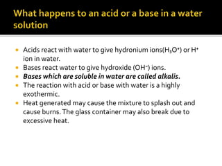  Acids react with water to give hydronium ions(H₃O⁺) or H⁺
ion in water.
 Bases react water to give hydroxide (OH⁻) ions.
 Bases which are soluble in water are called alkalis.
 The reaction with acid or base with water is a highly
exothermic.
 Heat generated may cause the mixture to splash out and
cause burns.The glass container may also break due to
excessive heat.
 