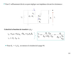101
 Pour C suffisamment élevée on peut négliger son impédance devant les résistances :
Calcul de la fonction de transfert vs/vg :
ib
vg
R1 // R2
RE
hie
hfeib
vs
Rc
E
R
i
 b
E
fe
ie
R
E
b
ie
g i
R
h
h
i
R
i
h
v E




b
fe
c
s i
h
R
v 



fe
ie
E
c
fe
E
ie
fe
c
g
s
h
h
R
R
h
R
h
h
R
v
v








 Pour RE >> hie/hfe on retrouve le résultat de la page 94.
 