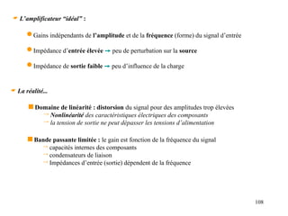 108
 L’amplificateur “idéal” :
 Gains indépendants de l’amplitude et de la fréquence (forme) du signal d’entrée
 Impédance d’entrée élevée  peu de perturbation sur la source
 Impédance de sortie faible  peu d’influence de la charge
 La réalité...
 Domaine de linéarité : distorsion du signal pour des amplitudes trop élevées
 Nonlinéarité des caractéristiques électriques des composants
 la tension de sortie ne peut dépasser les tensions d’alimentation
 Bande passante limitée : le gain est fonction de la fréquence du signal
 capacités internes des composants
 condensateurs de liaison
 Impédances d’entrée (sortie) dépendent de la fréquence
 