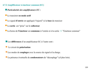 109
4.7.2 Amplificateur à émetteur commun (EC)
 Le transistor en mode actif
 Le signal d’entrée est appliqué (“injecté”) à la base du transisor
 La sortie est “prise” sur le collecteur
 La borne de l’émetteur est commune à l’entrée et à la sortie  ”Emetteur commun”
 Particularités des amplificateurs EC :
 Les différences d’un amplificateur EC à l’autre sont :
 Le circuit de polarisation
 Les modes de couplages avec la source du signal et la charge.
 La présence éventuelle de condensateurs de “découplage” (cf plus loin).
 