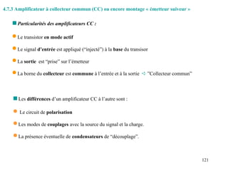 121
 Le transistor en mode actif
 Le signal d’entrée est appliqué (“injecté”) à la base du transisor
 La sortie est “prise” sur l’émetteur
 La borne du collecteur est commune à l’entrée et à la sortie  ”Collecteur commun”
 Particularités des amplificateurs CC :
 Les différences d’un amplificateur CC à l’autre sont :
 Le circuit de polarisation
 Les modes de couplages avec la source du signal et la charge.
 La présence éventuelle de condensateurs de “découplage”.
4.7.3 Amplificateur à collecteur commun (CC) ou encore montage « émetteur suiveur »
 
