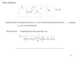 131
Hautes fréquences
2
1 // R
R
Rg
hie hfeib L
c R
R //
Cbe
Cbc
ib
qualitativement: aux fréquences élevées, Cbe court-circuite la jonction base-émetteur  ib diminue
Cbc crée une contre-réaction.
On montre que :
 
2
/
1
//
//
1
2
1
R
R
h
R
h
h
C
C
f
g
ie
L
ie
fe
bc
be
ch


















Comportement en filtre passe-bas, avec
 