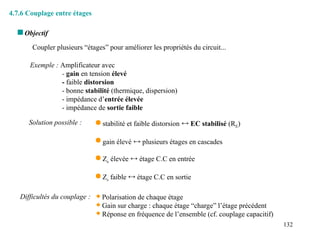 132
4.7.6 Couplage entre étages
 Objectif
Coupler plusieurs “étages” pour améliorer les propriétés du circuit...
Exemple : Amplificateur avec
- gain en tension élevé
- faible distorsion
- bonne stabilité (thermique, dispersion)
- impédance d’entrée élevée
- impédance de sortie faible
Solution possible :  stabilité et faible distorsion  EC stabilisé (RE)
 gain élevé  plusieurs étages en cascades
 Ze élevée  étage C.C en entrée
 Zs faible  étage C.C en sortie
Difficultés du couplage :  Polarisation de chaque étage
 Gain sur charge : chaque étage “charge” l’étage précédent
 Réponse en fréquence de l’ensemble (cf. couplage capacitif)
 