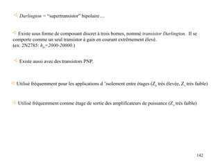 142
 Utilisé fréquemment pour les applications d ’isolement entre étages (Ze très élevée, Zs très faible)
 Existe sous forme de composant discret à trois bornes, nommé transistor Darlington. Il se
comporte comme un seul transistor à gain en courant extrêmement élevé.
(ex: 2N2785: hfe=2000-20000.)
 Existe aussi avec des transistors PNP.
 Darlington = “supertransistor” bipolaire….
 Utilisé fréquemment comme étage de sortie des amplificateurs de puissance (Zs très faible)
 