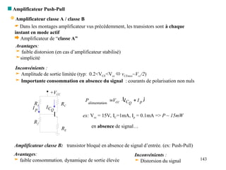 143
 Amplificateur Push-Pull
 Dans les montages amplificateur vus précédemment, les transistors sont à chaque
instant en mode actif
 Amplificateur de “classe A”
Avantages:
 faible distorsion (en cas d’amplificateur stabilisé)
simplicité
Inconvénients :
 Amplitude de sortie limitée (typ: 0.2<VCE<Vcc  vCEmax~Vcc/2)
 Importante consommation en absence du signal : courants de polarisation non nuls
 
p
C
cc I
I
V
P Q



on
alimentati
R1
R2
RE
RC
+VCC
Q
C
I
p
I
ex: Vcc = 15V, IC=1mA, Ip = 0.1mA => P ~ 15mW
en absence de signal…
 Amplificateur classe A / classe B
Amplificateur classe B: transistor bloqué en absence de signal d’entrée. (ex: Push-Pull)
Avantages:
 faible consommation, dynamique de sortie élevée
Inconvénients :
 Distorsion du signal
 