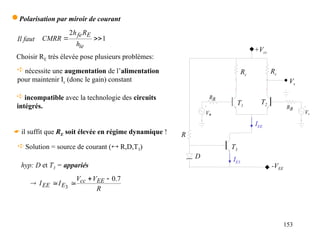 153
 Polarisation par miroir de courant
Choisir RE très élevée pose plusieurs problèmes:
 nécessite une augmentation de l’alimentation
pour maintenir Ic (donc le gain) constant
 incompatible avec la technologie des circuits
intégrés.
1
2


ie
E
fe
h
R
h
CMRR
Il faut
+Vcc
Rc
Rc
R
-VEE

V 
V
B
R
B
R
T1
T2
Vs
T3
D
IEE
IE3
 Solution = source de courant ( R,D,T3)
 il suffit que RE soit élevée en régime dynamique !
R
V
V
I
I EE
cc
E
EE
7
.
0
3





hyp: D et T3 = appariés
 