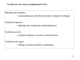 16
Physique de la matière
 semiconducteurs, théorie des bandes, transport de charges
Emetteurs capteurs
 physique des composants semiconducteurs
Systèmes asservis
 systèmes linéaires, circuits à contre-réaction
Traitement du signal
 filtrage, systèmes linéaires, modulation...
• Le lien avec les autres enseignements (1A) :
 