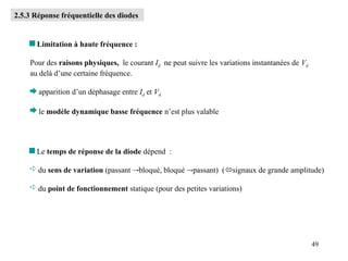 49
2.5.3 Réponse fréquentielle des diodes
 Limitation à haute fréquence :
Pour des raisons physiques, le courant Id ne peut suivre les variations instantanées de Vd
au delà d’une certaine fréquence.
 apparition d’un déphasage entre Id et Vd
 le modèle dynamique basse fréquence n’est plus valable
 Le temps de réponse de la diode dépend :
 du sens de variation (passant bloqué, bloqué passant) (signaux de grande amplitude)
 du point de fonctionnement statique (pour des petites variations)
 