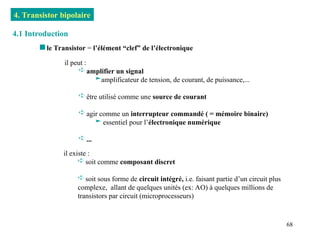 68
4. Transistor bipolaire
4.1 Introduction
 le Transistor = l’élément “clef” de l’électronique
il peut :
 amplifier un signal
amplificateur de tension, de courant, de puissance,...
 être utilisé comme une source de courant
 agir comme un interrupteur commandé ( = mémoire binaire)
 essentiel pour l’électronique numérique
 ...
il existe :
 soit comme composant discret
 soit sous forme de circuit intégré, i.e. faisant partie d’un circuit plus
complexe, allant de quelques unités (ex: AO) à quelques millions de
transistors par circuit (microprocesseurs)
 