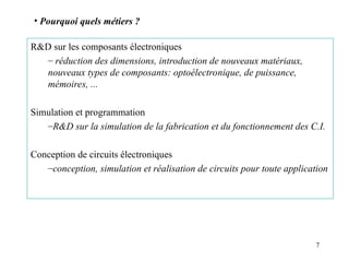7
R&D sur les composants électroniques
– réduction des dimensions, introduction de nouveaux matériaux,
nouveaux types de composants: optoélectronique, de puissance,
mémoires, ...
Simulation et programmation
–R&D sur la simulation de la fabrication et du fonctionnement des C.I.
Conception de circuits électroniques
–conception, simulation et réalisation de circuits pour toute application
• Pourquoi quels métiers ?
 
