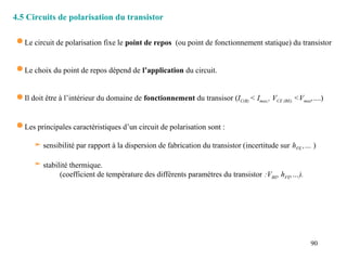 90
4.5 Circuits de polarisation du transistor
 Le circuit de polarisation fixe le point de repos (ou point de fonctionnement statique) du transistor
 Le choix du point de repos dépend de l’application du circuit.
 Il doit être à l’intérieur du domaine de fonctionnement du transisor (IC(B) < Imax,, VCE (BE) <Vmax,....)
 Les principales caractéristiques d’un circuit de polarisation sont :
 sensibilité par rapport à la dispersion de fabrication du transistor (incertitude sur hFE ,… )
 stabilité thermique.
(coefficient de température des différents paramètres du transistor :VBE, hFE,…).
 