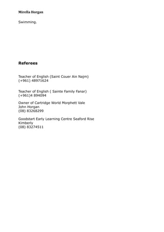 Mirella Horgan
Swimming.
Referees
Teacher of English (Saint Couer Ain Najm)
(+961) 48971624
Teacher of English ( Sainte Family Fanar)
(+961)4 894094
Owner of Cartridge World Morphett Vale
John Horgan
(08) 83268299
Goodstart Early Learning Centre Seaford Rise
Kimberly
(08) 83274511
 