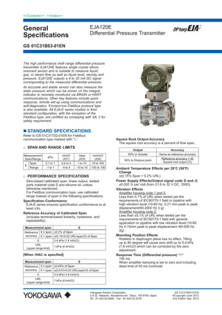 General
Specifications
<<Contents>> <<Index>>
EJA120E
Differential Pressure Transmitter
Yokogawa Electric Corporation
2-9-32, Nakacho, Musashino-shi, Tokyo, 180-8750 Japan
Tel.: 81-422-52-5690	 Fax.: 81-422-52-2018
GS 01C31B03-01EN
GS 01C31B03-01EN
©Copyright June 2012
2nd Edition Sep. 2012
The high performance draft range differential pressure
transmitter EJA120E features single crystal silicon
resonant sensor and is suitable to measure liquid,
gas, or steam flow as well as liquid level, density and
pressure. EJA120E outputs a 4 to 20 mA DC signal
corresponding to the measured differential pressure.
Its accurate and stable sensor can also measure the
static pressure which can be shown on the integral
indicator or remotely monitored via BRAIN or HART
communications. Other key features include quick
response, remote set-up using communications and
self-diagnostics. FOUNDATION Fieldbus protocol type
is also available. All EJA-E series models in their
standard configuration, with the exception of the
Fieldbus type, are certified as complying with SIL 2 for
safety requirement.
	STANDARD SPECIFICATIONS
Refer to GS 01C31T02-01EN for Fieldbus
communication type marked with “◊.”
□	 SPAN AND RANGE LIMITS
Measurement
Span/Range
kPa
inH2O
(/D1)
mbar
(/D3)
mmH2O
(/D4)
E
Span 0.1 to 1 0.4 to 4 1 to 10 10 to 100
Range -1 to 1 -4 to 4 -10 to 10 -100 to 100
□	 PERFORMANCE SPECIFICATIONS
Zero-based calibrated span, linear output, wetted
parts material code S and silicone oil, unless
otherwise mentioned.
For Fieldbus communication type, use calibrated
range instead of span in the following specifications.
Specification Conformance
EJA-E series ensures specification conformance to at
least ±3σ.
Reference Accuracy of Calibrated Span
(includes terminal-based linearity, hysteresis, and
repeatability)
Measurement span E
Reference
accuracy
X ≤ span ±0.2% of Span
X > span ±(0.15+0.02 URL/span)% of Span
X 0.4 kPa (1.6 inH2O)
URL
(upper range limit)
1 kPa (4 inH2O)
[When /HAC is specified]
Measurement span E
Reference
accuracy
X ≤ span ±0.09% of Span
X > span ±(0.015+0.03 URL/span)% of Span
X 0.4 kPa (1.6 inH2O)
URL
(upper range limit)
1 kPa (4 inH2O)
Square Root Output Accuracy
The square root accuracy is a percent of flow span.
Output Accuracy
50% or Greater Same as reference accuracy
50% to Dropout point
Reference accuracy × 50
Square root output (%)
Ambient Temperature Effects per 28°C (50°F)
Change
±(0.15% Span + 0.2% URL)
Power Supply Effects(Output signal code D and J)
±0.005 % per Volt (from 21.6 to 32 V DC, 350Ω)
Vibration Effects
Amplifier housing code 1 and 3:
Less than 0.1% of URL when tested per the
requirements of IEC60770-1 field or pipeline with
high vibration level (10-60 Hz, 0.21 mm peak to peak
displacement/60-2000 Hz 3 g)
Amplifier housing code 2:
Less than ±0.1% of URL when tested per the
requirements of IEC60770-1 field with general
application or pipeline with low vibration level (10-60
Hz 0.15mm peak to peak displacement /60-500 Hz
2g)
Mounting Position Effects
Rotation in diaphragm plane has no effect. Tilting
up to 90 degree will cause zero shift up to 0.4 kPa
(1.6 inH2O) which can be corrected by the zero
adjustment.
Response Time (Differential pressure) “◊”
150 ms
When amplifier damping is set to zero and including
dead time of 45 ms (nominal)
 