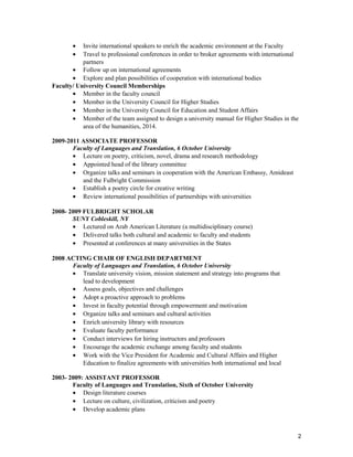 • Invite international speakers to enrich the academic environment at the Faculty
• Travel to professional conferences in order to broker agreements with international
partners
• Follow up on international agreements
• Explore and plan possibilities of cooperation with international bodies
Faculty/ University Council Memberships
• Member in the faculty council
• Member in the University Council for Higher Studies
• Member in the University Council for Education and Student Affairs
• Member of the team assigned to design a university manual for Higher Studies in the
area of the humanities, 2014.
2009-2011 ASSOCIATE PROFESSOR
Faculty of Languages and Translation, 6 October University
• Lecture on poetry, criticism, novel, drama and research methodology
• Appointed head of the library committee
• Organize talks and seminars in cooperation with the American Embassy, Amideast
and the Fulbright Commission
• Establish a poetry circle for creative writing
• Review international possibilities of partnerships with universities
2008- 2009 FULBRIGHT SCHOLAR
SUNY Cobleskill, NY
• Lectured on Arab American Literature (a multidisciplinary course)
• Delivered talks both cultural and academic to faculty and students
• Presented at conferences at many universities in the States
2008 ACTING CHAIR OF ENGLISH DEPARTMENT
Faculty of Languages and Translation, 6 October University
• Translate university vision, mission statement and strategy into programs that
lead to development
• Assess goals, objectives and challenges
• Adopt a proactive approach to problems
• Invest in faculty potential through empowerment and motivation
• Organize talks and seminars and cultural activities
• Enrich university library with resources
• Evaluate faculty performance
• Conduct interviews for hiring instructors and professors
• Encourage the academic exchange among faculty and students
• Work with the Vice President for Academic and Cultural Affairs and Higher
Education to finalize agreements with universities both international and local
2003- 2009: ASSISTANT PROFESSOR
Faculty of Languages and Translation, Sixth of October University
• Design literature courses
• Lecture on culture, civilization, criticism and poetry
• Develop academic plans
2
 