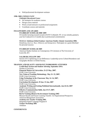 • Hold professional development seminars
1998- 2005: CONSULTANT
Fulbright Educational Center
• Set strategies for academic courses
• Design course material
• Work as lead instructor on professional assignments
• Coordinate courses and materials
FELLOWSHIPS AND AWARDS
FULBRIGHT SCHOLAR 2008/ 2009
4/6-months lecturing research award at SUNY Cobleskill, NY. (I was initially granted a
year but I reduced it to 6 months due to professional commitments)
SSASAA- Salzburg Global Seminar American Studies Alumni Association 2006.
Redefining America: Race, Ethnicity and Immigration. Participant on a grant (Declined
for personal reasons)
FULBRIGHT SCHOLAR 2005
American Studies Institute on Contemporary US Literature at The University of
Louisville, KY.
SALZBURG FELLOW 2003
Session 410: Capitalizing on our Differences: Leadership across Cultural Boundaries and
Geographic Borders in Global Society.
TRAINING AND QUALITY ASSURANCE WORKSHOPS ATTENDED
Credit Hour System and Student Advising. September 2014.
October 6 University.
Financial Matters in Universities. 21-23 May, 2007.
FLDP, Cairo University
New Vision of Teaching Methodology. May 21- 23, 2007.
FLDP, Cairo University.
Using Technology in the Classroom. May 14- 16, 2007.
FLDP, Cairo University.
Curriculum Development. 29 Jan- 31 Jan, 2007
FLDP, Cairo University.
Academic Writing and Getting Published Internationally. Jan 22-24, 2007
FLDP, Cairo University.
Effective Communication Skills. Jan 15-17, 2007.
FLDP, Cairo University.
Roi In Training (Return On Investment Training) 2002
Measure Results and Ensure Learning Transfer: An Organizational Perspective
American Management Association
Academy For Teacher Training 2001
Integrated English Language Program II
Trainer Workshop 2001
Amideast
CONFERENCES
4
 
