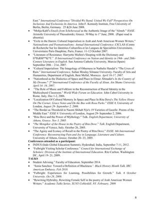 East.” International Conference "Divided We Stand; United We Fall" Perspectives On
Inclusions And Exclusions In America. John F. Kennedy Institute, Free University of
Berlin, Berlin, Germany. 25 &26 June 2008.
• “Mohja Kahf's Emails from Scheherazad as the Authentic Image of the “Almeh.” HASE.
Aristotle University of Thessaloniki, Greece. 30 May to 1st
June, 2008. (Paper read in
absentia).
• “Exile in the Harem: Cultural Imperialism in Arab and Arab American Women Writers.”
Nationalisms and Postnationalisms: Annual International Conference. CICLAS (Centre
de Recherche Sur les Identities Culturelles et les Langues de Specialities Universitaire,
Universitaire Paris Dauphine, Paris, France. 11-12 October 2007.
• “Literature of Resistance: Harryette Mullen's Sleeping with the Dictionary and
S*PeRM**K*T.” II International Conference on Nation and Identity in 19th– and 20th–
Century Literature in English. San Antonio Catholic University, Murcia (Spain)
September 20th – 21st, 2007.
• “Cultural Imperialism: The Imagology of Otherness in Nathalie Handal’s “The Lives of
Rain.” International Conference, Sultan Moulay Silmane University- Faculty of Arts and
Humanities, Department of English, Beni Mellal, Morocco. April 16-17, 2007.
• “Nationhood as the Dialectics of Space and Place in Elmaz Abinader's In the Country of
My Dreams." 2nd
International Conference of the Faculty of Alsun, Ain Shams University.
April 14- 16, 2007.
• “The Role of Music and Folklore in the Reconstruction of Racial Identity in the
Multicultural Classroom.” World Wide Forum on Education. John Cabot University in
Rome, Italy, Dec 1-2, 2006.
• “Localization Of Cultural Memory In Space and Place In Rita Dove's The Yellow House
On The Corner, Grace Notes and On the Bus with Rosa Parks.” ESSE 8, University of
London, August 29- September 2, 2006.
• “The Border as Threshold in Naomi Shihab Nye's 19 Varieties of Gazelle: Poems of the
Middle East.” ESSE 8. University of London, August 29- September 2, 2006.
• “Rita Dove and the Power of Mythology." Talk. English Department, University of
Athens, Greece. Nov 3, 2005.
• “The Metaphor of the House in the Poetry of Rita Dove.” Talk. English Department,
University of Venice, Italy. October 26, 2005.
• “The Agony and Ecstasy of Recall in the Poetry of Rita Dove.” HASE. 6th International
Conference: Reconstructing Pain and Joy in Language, Literature and Culture.
University of Athens, Greece. October 20- 23, 2005.
Conferences attended as a participant:
• INDUS (Indo Global Education Summit), Hyderabad, India, September 7-11, 2012.
• “Fulbright Visiting Scholar Conference.” Council for International Exchange of
Scholars: Division of the Institute of International Education. Ritz Carlton. Washington
DC, April 19- 21, 2009.
TALKS
• Student Advising.” Faculty of Education. September 2014.
• “Sonia Sanchez: Toward a Definition of Blackness”. Black History Month Talk, IRC.
American Embassy, Feb 2010.
• “Fulbright: Experiences for Learning, Possibilities for Growth.” Talk. 6 October
University. Oct 28, 2009.
• “Rewriting Hybridity, Rewriting Female Self in the poetry of Arab American Women
Writers.” Academic Talks Series. SUNY Cobleskill, NY. February, 2009.
6
 