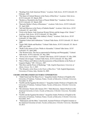 • “Readings from Arab American Writers.” Academic Talks Series. SUNY Cobleskill, NY.
February, 2009.
• “The Quest of Cultural Memory in the Poetry of Rita Dove.” Academic Talks Series.
SUNY Cobleskill, NY. March 2009.
• “Borders as Threshold in the Poetry of Naomi Shihab Nye.” Academic Talks Series.
SUNY Cobleskill, NY. March 2009
• “Harryette Mullen’s Poetry of Resistance.” Academic Talks Series. SUNY Cobleskill,
NY. April 2009.
• “Self and Otherness in the Poetry of Nathalie Handal.” Academic Talks Series. SUNY
Cobleskill, NY. April 2009.
• “Exile in the Harem: Arab American Women Writers and the Image of the ‘Almeh.’”
Academic Talks Series. SUNY Cobleskill, NY. May 2009.
• “Self, Sign and Absence in John Ashbery’s Poetry.” Academic Talks Series. SUNY
Cobleskill, NY. May 2009.
• “Egyptian Culture and Celebrations.” Cultural Talks Series. SUNY Cobleskill, NY. March
2009.
• “Egypt 2009: Myths and Realities.” Cultural Talks Series. SUNY Cobleskill, NY. March
2009. April 2009.
• “Walks in the streets of Cairo /Walks in Alexandria.” Cultural Talks Series. SUNY
Cobleskill, NY. April 2009.
• “The Western Gaze: The East as represented in Paintings and Photography.” Cultural
Talks Series. SUNY Cobleskill, NY. May 2009.
• “Stories from Arab Folklore.” Cultural Talks Series. SUNY Cobleskill, NY. May 2009.
• “Family Life in Egypt.” Cultural Talks Series. SUNY Cobleskill, NY. May 2009.
• "Role of Music and Folklore in the Reconstruction of Racial Identity in the Poetry of
Langston Hughes." IRC, February, 2007.
• “Rita Dove and the Power of Mythology." Talk. English Department, University of
Athens, Greece. Nov 3, 2005.
• “The Metaphor of the House in the Poetry of Rita Dove.” Talk. English Department,
University of Venice, Italy. October 26, 2005.
CHAIRS AND ORGANIZED LECTURES/ CONFERENCES
• “Ahdaf Souief and The Map of Love.” Jacqueline Jondot, Professor of English at the
University of Toulouse, Toulouse, France. Faculty of Education, 6 October University.
November 16, 2014.
• “Graffiti and the Egyptian Revolution 2.” Jacqueline Jondot, Professor of English at the
University of Toulouse, Toulouse France. Faculty of Education, 6 October University.
March 2014.
• “Revolutionary Theatre after January 2011.” Dalia Basiouny, Adjunct Professor at the
American University in Cairo. Faculty of Education, 6 October University. November
26, 2013.
• “Grafitti and the Egyptian Revolution.” Jacqueline Jondot, Professor of English at the
University of Toulouse, Toulouse, France. Faculty of Education, 6 October University.
November, 2013.
• “Shakespeare and the Other,” Justin Kolb, Assistant Professor of English Literature at
the American University in Cairo. Faculty of Education, 6 October University. December
10, 2013.
7
 
