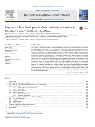 Progress and latest developments of evacuated tube solar collectors
M.A. Sabiha a
, R. Saidur b,n
, Saad Mekhilef c
, Omid Mahian d
a
Department of Mechanical Engineering, Faculty of Engineering, University of Malaya, 50603 Kuala Lumpur, Malaysia
b
Center of Research Excellence in Renewable Energy (CoRE-RE), King Fahd University of Petroleum and Minerals (KFUPM), Dhahran 31261, Saudi Arabia
c
Power Electronics and Renewable Energy Research Laboratory (PEARL), Department of Electrical Engineering, University of Malaya,
50603 Kuala Lumpur, Malaysia
d
Department of Mechanical Engineering, Faculty of Engineering, Ferdowsi University of Mashhad, Mashhad, Iran
a r t i c l e i n f o
Article history:
Received 12 May 2014
Received in revised form
12 May 2015
Accepted 7 July 2015
Keywords:
Solar energy
Evacuated tube solar collector
Efﬁciency
Working ﬂuids
Challenges
a b s t r a c t
Solar energy is the most available, environmental friendly energy source and renewable to sustain the
growing energy demand. Solar energy is captured by solar collectors and an evacuated solar collector is
the most efﬁcient and convenient collector among various kinds of solar collectors. In this paper, a
comprehensive literature on why evacuated collector is preferable, types of evacuated collectors, their
structure, applications and challenges have been reviewed. Latest up to date literature based on journal
articles, web materials, reports, conference proceedings and thesis have been compiled and reported.
Applications of evacuated solar collectors in water heating, heat engines, air conditioning, swimming
pool heating, solar cooker, steam generation and solar drying for residential and industrial sectors have
been summarized and presented. Collector efﬁciency of different types of evacuated collectors and their
performance based on different working ﬂuids have been reported as well. Based on the available
literature, it has been found that an evacuated tube collector has higher efﬁciency than the other
collector. An evacuated tube collector is also very efﬁcient to be used at higher operating temperature.
There are few challenges that have been identiﬁed and need to be addressed carefully before installing
an evacuated tube solar collector. However, after critically analyzing the available literature, authors have
presented some future recommendations to overcome the barriers and for enhanced performance of an
evacuated tube solar collector.
& 2015 Elsevier Ltd. All rights reserved.
Contents
1. Introduction . . . . . . . . . . . . . . . . . . . . . . . . . . . . . . . . . . . . . . . . . . . . . . . . . . . . . . . . . . . . . . . . . . . . . . . . . . . . . . . . . . . . . . . . . . . . . . . . . . . . . . . 1039
2. Evacuated tube solar collector (ETSC). . . . . . . . . . . . . . . . . . . . . . . . . . . . . . . . . . . . . . . . . . . . . . . . . . . . . . . . . . . . . . . . . . . . . . . . . . . . . . . . . . . 1039
2.1. Why an evacuated tube solar collector (ETSC) is preferable? . . . . . . . . . . . . . . . . . . . . . . . . . . . . . . . . . . . . . . . . . . . . . . . . . . . . . . . . . . 1039
2.2. Types of ETSC. . . . . . . . . . . . . . . . . . . . . . . . . . . . . . . . . . . . . . . . . . . . . . . . . . . . . . . . . . . . . . . . . . . . . . . . . . . . . . . . . . . . . . . . . . . . . . . . 1040
2.2.1. Single walled glass evacuated tube. . . . . . . . . . . . . . . . . . . . . . . . . . . . . . . . . . . . . . . . . . . . . . . . . . . . . . . . . . . . . . . . . . . . . . . . 1040
2.2.2. Dewar tube. . . . . . . . . . . . . . . . . . . . . . . . . . . . . . . . . . . . . . . . . . . . . . . . . . . . . . . . . . . . . . . . . . . . . . . . . . . . . . . . . . . . . . . . . . . 1041
2.3. Mathematical modeling. . . . . . . . . . . . . . . . . . . . . . . . . . . . . . . . . . . . . . . . . . . . . . . . . . . . . . . . . . . . . . . . . . . . . . . . . . . . . . . . . . . . . . . . 1041
2.4. Applications of ETSC . . . . . . . . . . . . . . . . . . . . . . . . . . . . . . . . . . . . . . . . . . . . . . . . . . . . . . . . . . . . . . . . . . . . . . . . . . . . . . . . . . . . . . . . . . 1043
2.4.1. Domestic applications . . . . . . . . . . . . . . . . . . . . . . . . . . . . . . . . . . . . . . . . . . . . . . . . . . . . . . . . . . . . . . . . . . . . . . . . . . . . . . . . . . 1043
2.4.2. Industrial applications . . . . . . . . . . . . . . . . . . . . . . . . . . . . . . . . . . . . . . . . . . . . . . . . . . . . . . . . . . . . . . . . . . . . . . . . . . . . . . . . . . 1046
3. Challenges of using evacuated tube solar collectors (ETSCs). . . . . . . . . . . . . . . . . . . . . . . . . . . . . . . . . . . . . . . . . . . . . . . . . . . . . . . . . . . . . . . . . 1050
3.1. Cost and maintenance . . . . . . . . . . . . . . . . . . . . . . . . . . . . . . . . . . . . . . . . . . . . . . . . . . . . . . . . . . . . . . . . . . . . . . . . . . . . . . . . . . . . . . . . . 1050
3.2. Fragility . . . . . . . . . . . . . . . . . . . . . . . . . . . . . . . . . . . . . . . . . . . . . . . . . . . . . . . . . . . . . . . . . . . . . . . . . . . . . . . . . . . . . . . . . . . . . . . . . . . . 1050
3.3. Snow removal . . . . . . . . . . . . . . . . . . . . . . . . . . . . . . . . . . . . . . . . . . . . . . . . . . . . . . . . . . . . . . . . . . . . . . . . . . . . . . . . . . . . . . . . . . . . . . . 1050
3.4. Overheating . . . . . . . . . . . . . . . . . . . . . . . . . . . . . . . . . . . . . . . . . . . . . . . . . . . . . . . . . . . . . . . . . . . . . . . . . . . . . . . . . . . . . . . . . . . . . . . . . 1050
4. Economic consideration on the usage of ETSCs . . . . . . . . . . . . . . . . . . . . . . . . . . . . . . . . . . . . . . . . . . . . . . . . . . . . . . . . . . . . . . . . . . . . . . . . . . . 1050
5. Performance based on working ﬂuids . . . . . . . . . . . . . . . . . . . . . . . . . . . . . . . . . . . . . . . . . . . . . . . . . . . . . . . . . . . . . . . . . . . . . . . . . . . . . . . . . . 1051
6. Future work . . . . . . . . . . . . . . . . . . . . . . . . . . . . . . . . . . . . . . . . . . . . . . . . . . . . . . . . . . . . . . . . . . . . . . . . . . . . . . . . . . . . . . . . . . . . . . . . . . . . . . . 1051
Contents lists available at ScienceDirect
journal homepage: www.elsevier.com/locate/rser
Renewable and Sustainable Energy Reviews
http://dx.doi.org/10.1016/j.rser.2015.07.016
1364-0321/& 2015 Elsevier Ltd. All rights reserved.
n
Corresponding author. Tel.: þ966 13 860 4628; fax: þ966 13 860 7312.
E-mail addresses: saidur@kfupm.edu.sa, saidur912@yahoo.com (R. Saidur).
Renewable and Sustainable Energy Reviews 51 (2015) 1038–1054
 