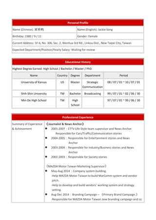 Personal Profile 
Name (Chinese): 宋玠昀Name (English): Jackie Song 
Birthday: 1980 / 9 / 11 Gender: Female 
Current Address: 5F-6, No. 306, Sec. 2, Wenhua 3rd Rd., Linkou Dist., New Taipei City, Taiwan 
Expected Department/Position/Yearly Salary: Waiting for review 
Educational History 
Highest Degree Earned: High School / Bachelor / Master / PhD 
Name Country Degree Department Period 
University of Kansas US Master Strategic 
Communication 
08 / 07 / 01 ~ 10 / 07 / 01 
Shih-Shin University TW Bachelor Broadcasting 99 / 07 / 01 ~ 02 / 06 / 30 
Min-De High School TW High 
School 
97 / 07 / 01 ~ 99 / 06 / 30 
Professional Experience 
Summary of Experience 
& Achievement 
《Journalist & News Anchor》 
 2005-2007：ETTV Life-Style team supervisor and News Anchor 
Responsible for Cars/Traffic/Communication stories 
 2004-2005：Responsible for Entertainment stories and News 
Anchor 
 2003-2004：Responsible for Industry/Business stories and News 
Anchor 
 2002-2003：Responsible for Society stories 
《MAZDA Motor Taiwan Marketing Supervisor》 
 May-Aug 2014：Company system building. 
-Help MAZDA Motor Taiwan to build MarComm system and vendor 
pitch. 
-Help to develop and build vendors’ working system and strategy 
setting. 
 Aug-Dec 2014：Branding Campaign – 《Primary Brand Campaign.》 
-Responsible for MAZDA Motor Taiwan new branding campaign and co 
 