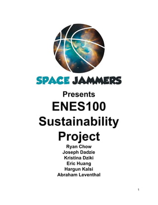 Presents 
ENES100 
Sustainability 
Project 
Ryan Chow 
Joseph Dadzie 
Kristina Dziki 
Eric Huang 
Hargun Kalsi 
Abraham Leventhal 
1 
 