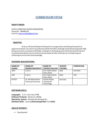 CURRICULUM VITAE
SWATI SINGH
B.TECH, COMPUTER SCIENCEENGINEERING,
Phone No.: 9910461133
Email ID: swati.myinbox@gmail.com
OBJECTIVE:
To be an efficientSoftware Professionalinanorganizationandlookingforwardtoan
opportunitywhere Icanutilize myprofessionalskillsthatofferschallenge andprofessionalgrowthwhile
beingresourceful,innovative andflexible.Lookingforachallengingcareerwhichdemandsthe bestof
my professional abilityintermsof technical andanalytical skills,andhelpsme inbroadeningand
enhancingmycurrentskill andknowledge.
ACADEMIC QUALIFICATIONS:
NAME OF
EXAMS
NAME OF
BOARD/UNIVERSITY
NAME OF
SCHOOL/COLLEGE
YEAR OF
PASSING
PERCENTAGE
10TH C.B.S.E. B.D. PublicSchool,
Patna,Bihar
2012 8.8 CGPA
12th C.B.S.E. B.D. PublicSchool,
Patna,Bihar
2014 72%
B.TECH Dr. APJAbdul Kalam
Technical University
GreaterNoida
Institute Of
Technology
persuing
SOFTWARE SKILLS:
Languages: C,C++, Core Java,HTML
Software Products: SQLServer,MYSQL
Operating System: Windows8.0,Windows8.1
Hardware Skils: LearningNetworking(CCNA) fromCISCO
AREA OF INTEREST:
 Development
 