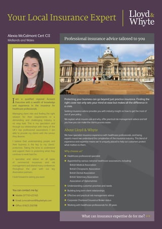 Alexia McCalmont Cert CII
Midlands and Wales Professional insurance advice tailored to you
What can insurance expertise do for me? >>
Your Local Insurance Expert
You can contact me by:
�	Mobile: 07710 423165
�	Email: a.mccalmont@lloydwhyte.com
�	Office: 01823 250708
Iam a qualified regional Account
Executive with a wealth of knowledge
and experience in the insurance for
healthcare professionals.
Managing client risks and finding the right
solution for their requirements in a
demanding and challenging industry is
no easy task. This is my specialism and
through our relationships with many of the
UK’s top professional associations I am
able to provide my clients with the service
they deserve.
I believe that understanding people and
their business is the key to my clients’
protection. Taking the time to understand
and support them in protecting what they
continue to work hard for.
I specialise and advise on all types
of commercial insurances and risk
management and attend many conferences
throughout the year with our key
Association partners.
I look forward to seeing you soon.
Protecting your business can go beyond just practice insurance. Finding the
right cover not only sets your mind at ease but makes all the difference in
a crisis.
Seeking insurance advice provides you with industry insight on how to get the most of
out of your policy.
We explain what insurers ask and why, offer practical risk management advice and tell
you how you can make the claims process easier.
About Lloyd & Whyte
We have specialist insurance experience with healthcare professionals, and being
experts means we understand the complexities of the insurance industry. This blend of
experience and expertise means we’re uniquely placed to help our customers protect
what matters to them.
Why choose us?
�	Healthcare professional specialist
�	Appointed by various national healthcare associations, including:
	 -	 British Medical Association
	 -	 British Chiropractic Association
	 -	 British Dental Association
	 -	 British Veterinary Association
	 - Association of Optometrists
�	Understanding customer priorities and needs
�	Building long term client relationships
�	Effective and practical risk management advice
�	Corporate Chartered Insurance Broker status
�	Working with healthcare professionals for 20 years
 