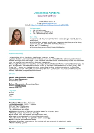 April, 2016 amecfw.com Page 1 of 2
Aleksandra Kondilina
Document Controller
Mobile +99455 657‐51‐78
E‐mail a.kondilina@gmail.com
LinkedIn https://www.linkedin.com/in/aleksandra-kondilina-5451503b
Current projects
 Cat B ECMS Project
 Cat C Upstream ECMS Project
 Cat C Midstream ECMS Project
Core skills
● experience with document control systems such as Cimage, Fusion 5, Convero,
thinkproject;
● document filing, retrieval, recording and managing project documents (all design
documents, EQ, RFI, DRF, WPK, HCP, CNA/PCN etc.);
● work with FTP, SharePoint;
● Handover documents to Client, Site and third parties.
Professional summary
I am a specialist with the overall work experience of more than 10 years.
My career started in Land Cadastral Chamber, Russia, where I was promoted from the technician positions to chief
engineer, leading a group of 10 people. During this period I twice was sent to advance training courses. Our department
more than once has been awarded from clients and management.
After moving to Azerbaijan I had to start my career again. First I worked as a draftsman, was Team Leader of group of 3
AutoCAD Operators. Then it was the opportunity to work as Document Controller for one of the major project "Baku
Crystal Hall". I worked form the beginning of the project till the handover of all documentation to the Client. Next
important step was work in Amec FW, subcontractor of BP, where I performed the document control functions with
attention towards the Quality Management System.
Education
Bashkir State Agricultural University
Diploma, Land Management
Awarded June 2010
College of Construction, Economic and Law
Bachelor, Land Surveying
Awarded June 2006
Languages
Russian
English
Azeri
Employment history
Amec Foster Wheeler Baku, Azerbaijan
Document Controller Jun 2013 – present
GRO AGT Cat B ECMS Project
Cat C Upstream ECMS Project
Cat C Midstream ECMS Project
● Allocates and controls the document numbering system for the project works;
● Checking quality of documents and drawings;
● Scan, image, index, and organize documents project wise;
● Generate transmittals based on document distribution matrix;
● Issue documents, drawings and update the System accordingly;
● Produce regular document status reports;
● Assists in retrieval and transmission of files, records, data and documents for urgent work needs;
● Maintain the filing systems.
 